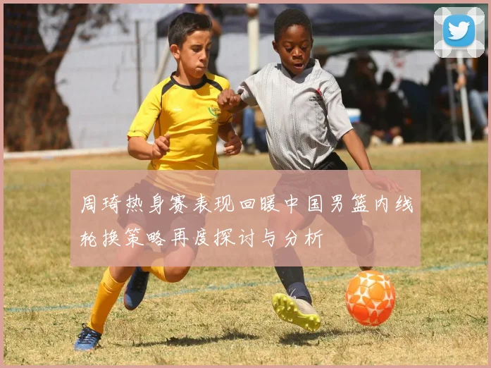周琦热身赛表现回暖中国男篮内线轮换策略再度探讨与分析