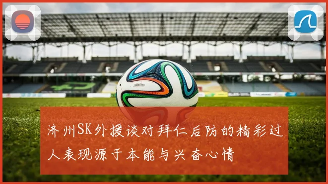 济州SK外援谈对拜仁后防的精彩过人表现源于本能与兴奋心情