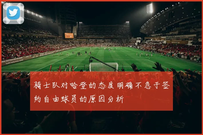 骑士队对哈登的态度明确不急于签约自由球员的原因分析