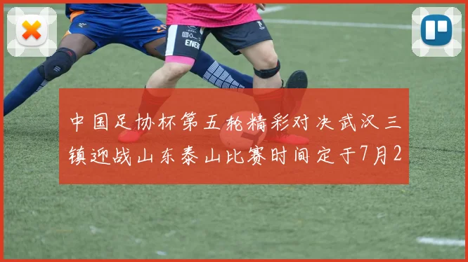 中国足协杯第五轮精彩对决武汉三镇迎战山东泰山比赛时间定于7月21日19点35分