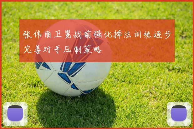 张伟丽卫冕战前强化摔法训练逐步完善对手压制策略
